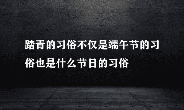 踏青的习俗不仅是端午节的习俗也是什么节日的习俗