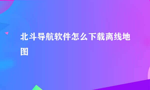 北斗导航软件怎么下载离线地图