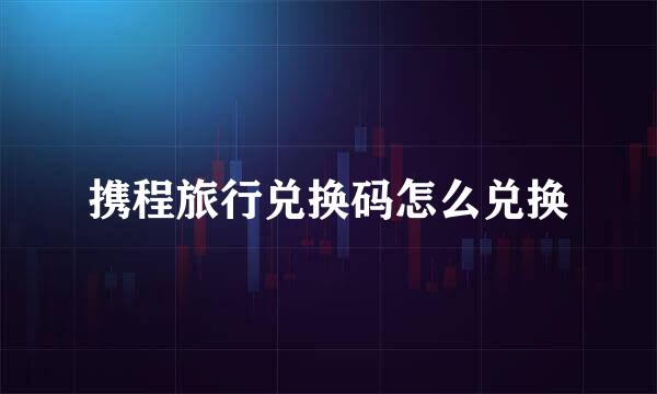 携程旅行兑换码怎么兑换