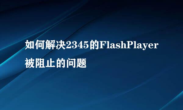 如何解决2345的FlashPlayer被阻止的问题