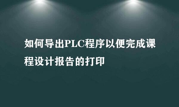 如何导出PLC程序以便完成课程设计报告的打印