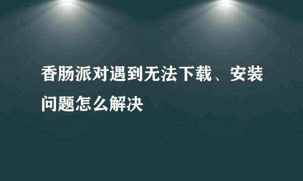 香肠派对遇到无法下载、安装问题怎么解决