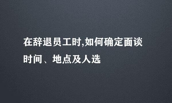 在辞退员工时,如何确定面谈时间、地点及人选