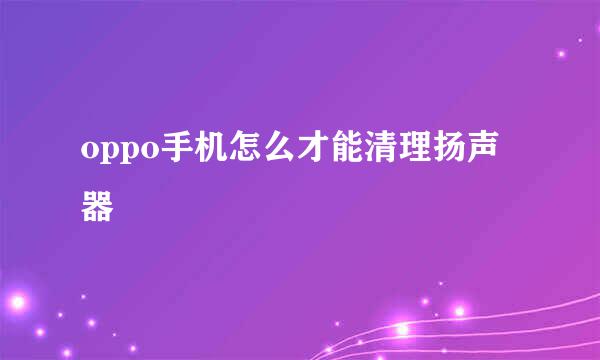oppo手机怎么才能清理扬声器