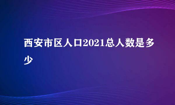 西安市区人口2021总人数是多少