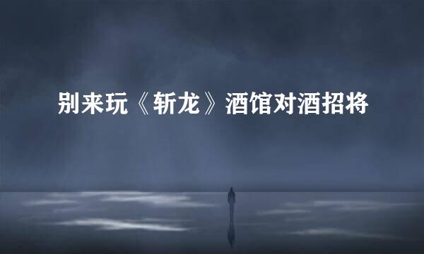 别来玩《斩龙》酒馆对酒招将