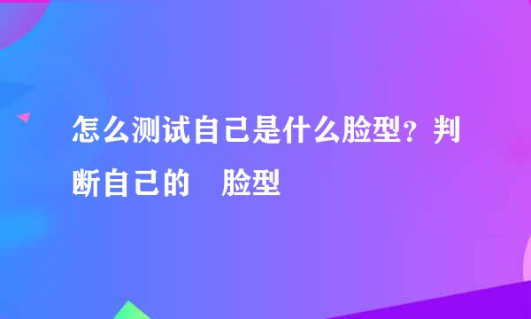 怎么测试自己是什么脸型？判断自己的﻿脸型