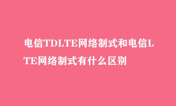 电信TDLTE网络制式和电信LTE网络制式有什么区别