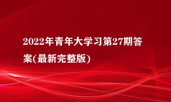 2022年青年大学习第27期答案(最新完整版)
