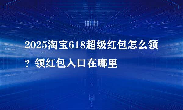 2025淘宝618超级红包怎么领？领红包入口在哪里