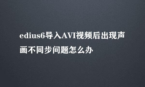 edius6导入AVI视频后出现声画不同步问题怎么办