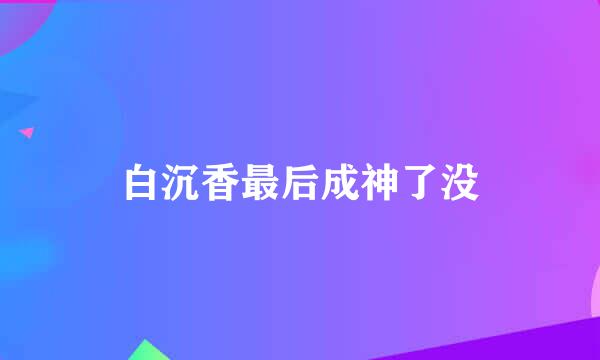 白沉香最后成神了没