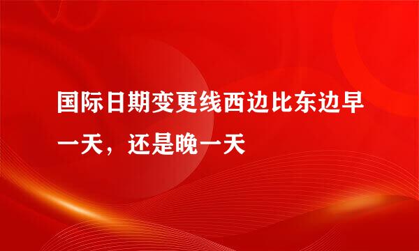 国际日期变更线西边比东边早一天，还是晚一天