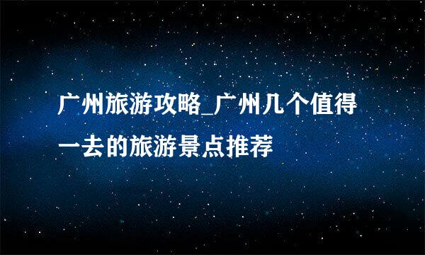 广州旅游攻略_广州几个值得一去的旅游景点推荐