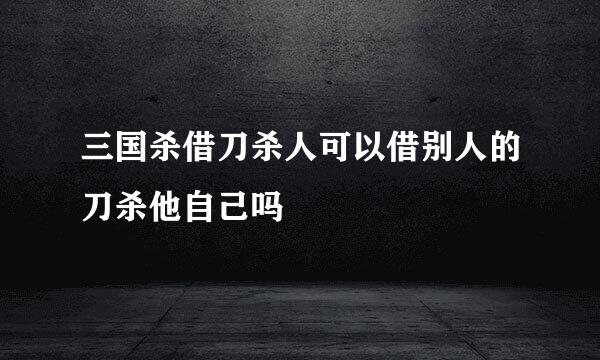 三国杀借刀杀人可以借别人的刀杀他自己吗