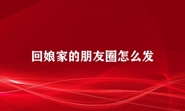 回娘家的朋友圈怎么发