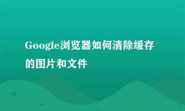 Google浏览器如何清除缓存的图片和文件
