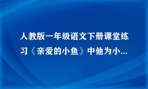 人教版一年级语文下册课堂练习《亲爱的小鱼》中他为小鱼都做了什么的答案