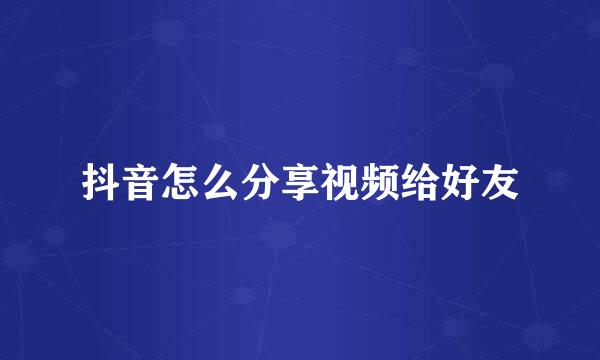 抖音怎么分享视频给好友