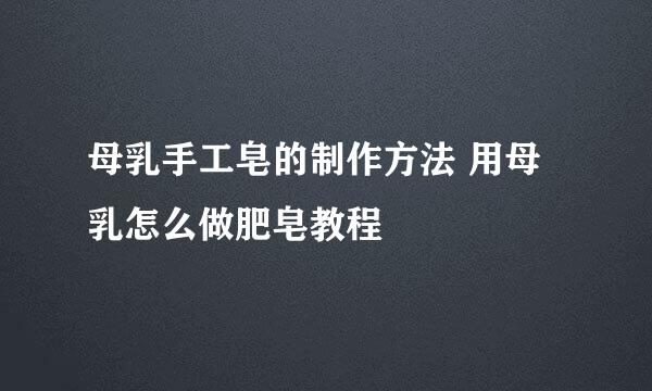母乳手工皂的制作方法 用母乳怎么做肥皂教程