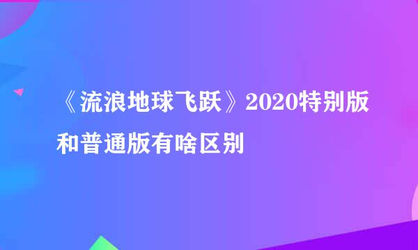 《流浪地球飞跃》2020特别版和普通版有啥区别