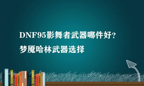 DNF95影舞者武器哪件好？梦魇哈林武器选择