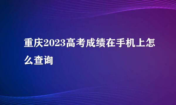 重庆2023高考成绩在手机上怎么查询