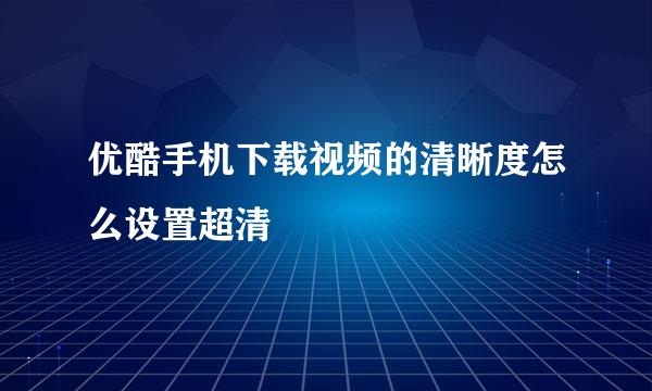 优酷手机下载视频的清晰度怎么设置超清