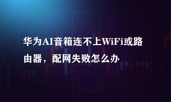 华为AI音箱连不上WiFi或路由器，配网失败怎么办