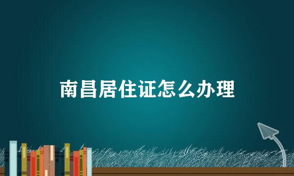 南昌居住证怎么办理