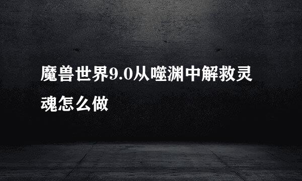 魔兽世界9.0从噬渊中解救灵魂怎么做