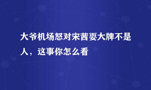 大爷机场怒对宋茜耍大牌不是人，这事你怎么看