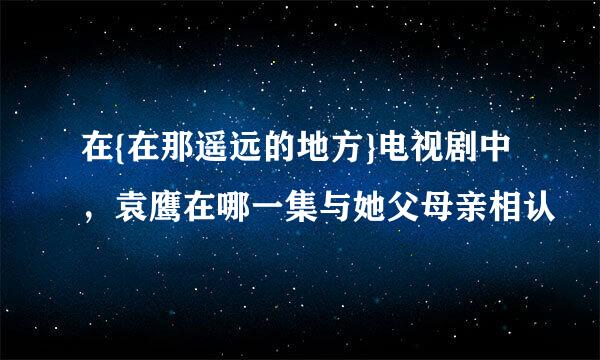 在{在那遥远的地方}电视剧中，袁鹰在哪一集与她父母亲相认