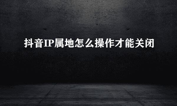抖音IP属地怎么操作才能关闭