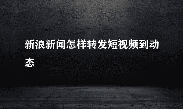 新浪新闻怎样转发短视频到动态