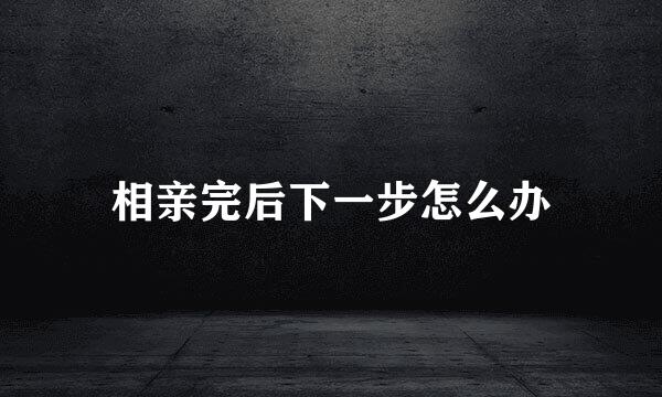 相亲完后下一步怎么办