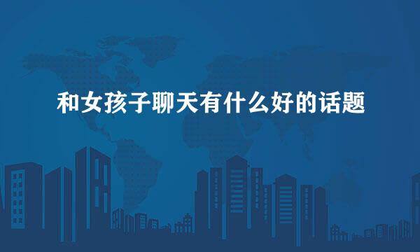和女孩子聊天有什么好的话题