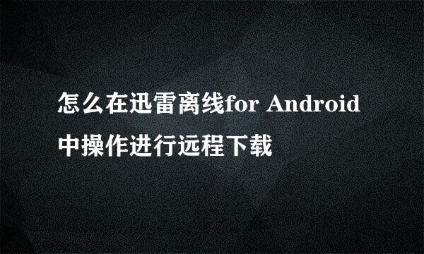 怎么在迅雷离线for Android 中操作进行远程下载