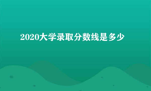 2020大学录取分数线是多少