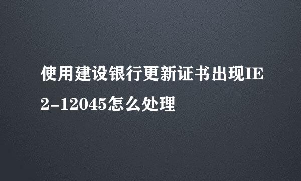 使用建设银行更新证书出现IE2-12045怎么处理
