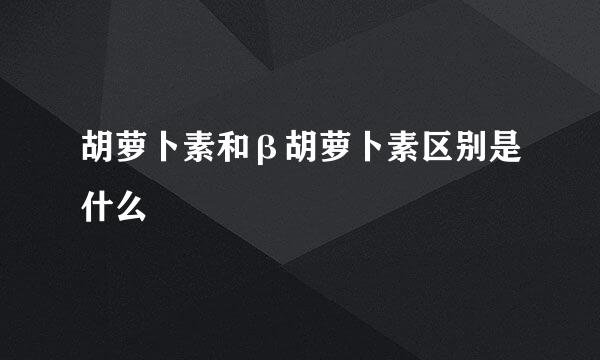 胡萝卜素和β胡萝卜素区别是什么