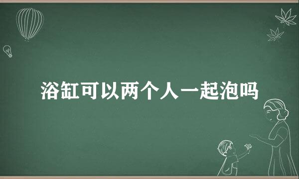 浴缸可以两个人一起泡吗