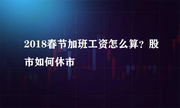 2018春节加班工资怎么算？股市如何休市