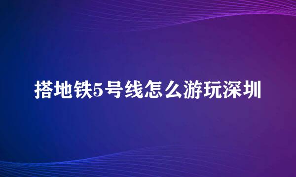 搭地铁5号线怎么游玩深圳