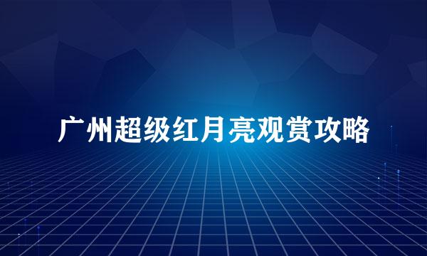 广州超级红月亮观赏攻略