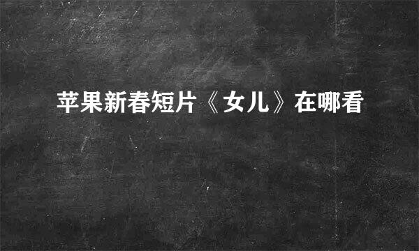 苹果新春短片《女儿》在哪看