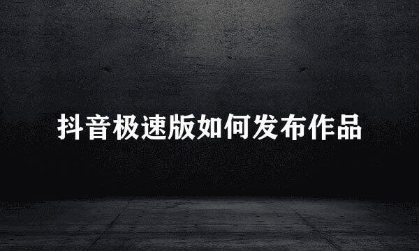 抖音极速版如何发布作品