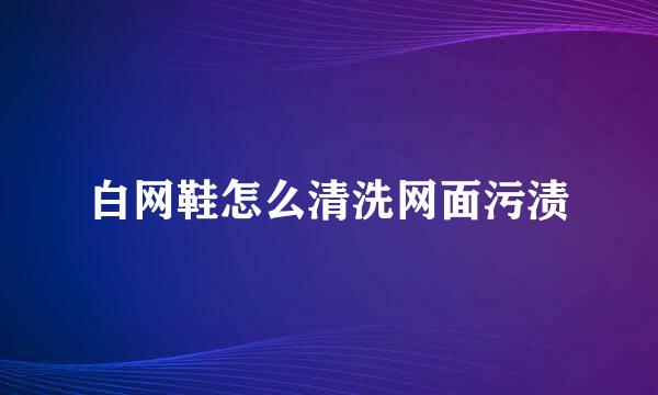 白网鞋怎么清洗网面污渍