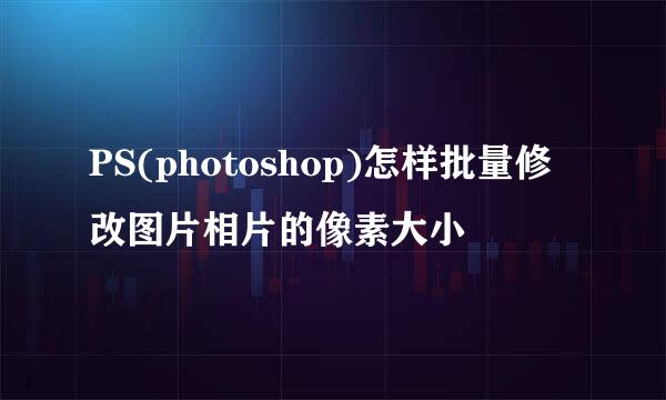 PS(photoshop)怎样批量修改图片相片的像素大小