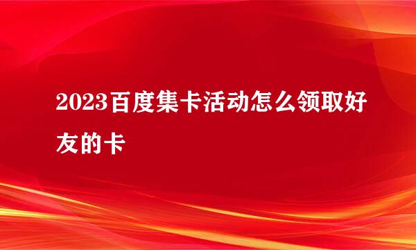 2023百度集卡活动怎么领取好友的卡